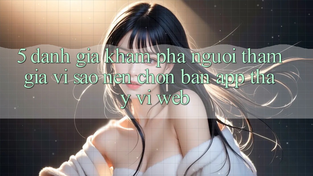 5. Đánh Giá Khám phá Người tham gia: Vì Sao Nên Chọn Bản App Thay Vì Web? 5. Đánh Giá Khám phá Người tham gia: Vì Sao Nên Chọn Bản App Thay Vì Web?