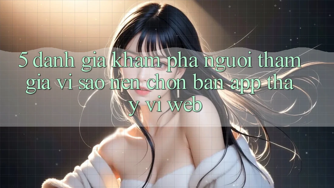 5. Đánh Giá Khám phá Người tham gia: Vì Sao Nên Chọn Bản App Thay Vì Web?