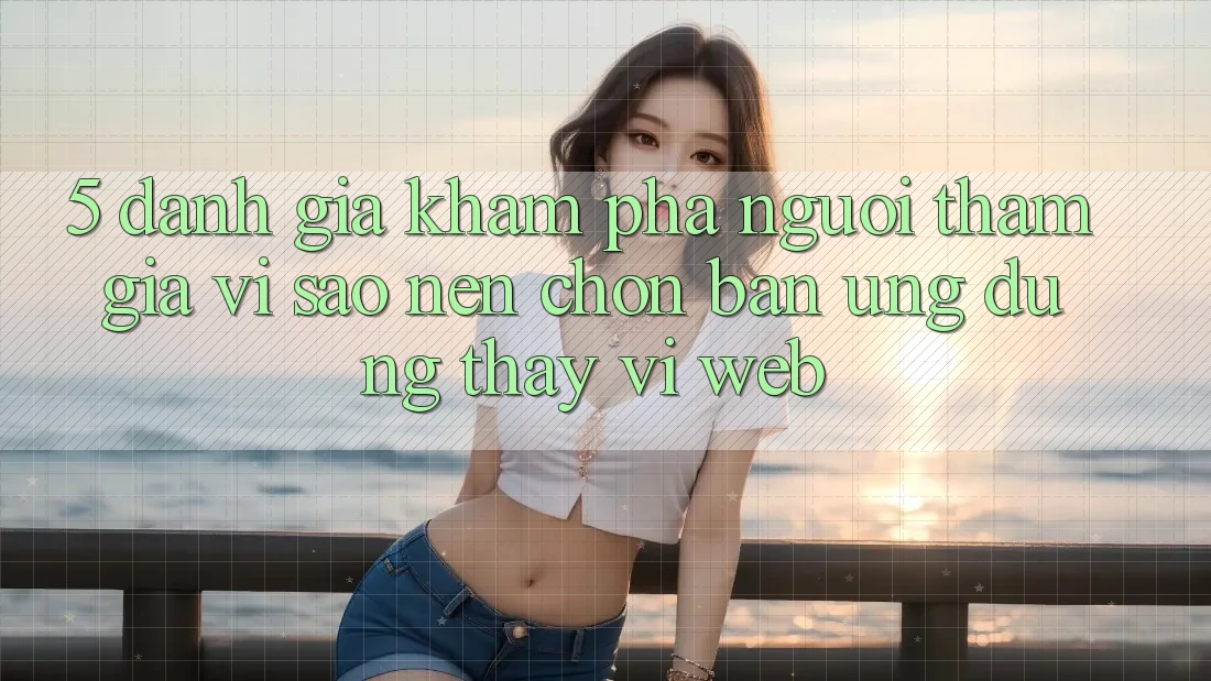 5. Đánh Giá Khám phá Người tham gia: Vì Sao Nên Chọn Bản Ứng dụng Thay Vì Web?