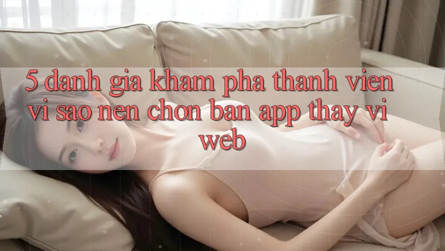 5. Đánh Giá Khám phá Thành viên: Vì Sao Nên Chọn Bản App Thay Vì Web? 5. Đánh Giá Khám phá Thành viên: Vì Sao Nên Chọn Bản App Thay Vì Web?