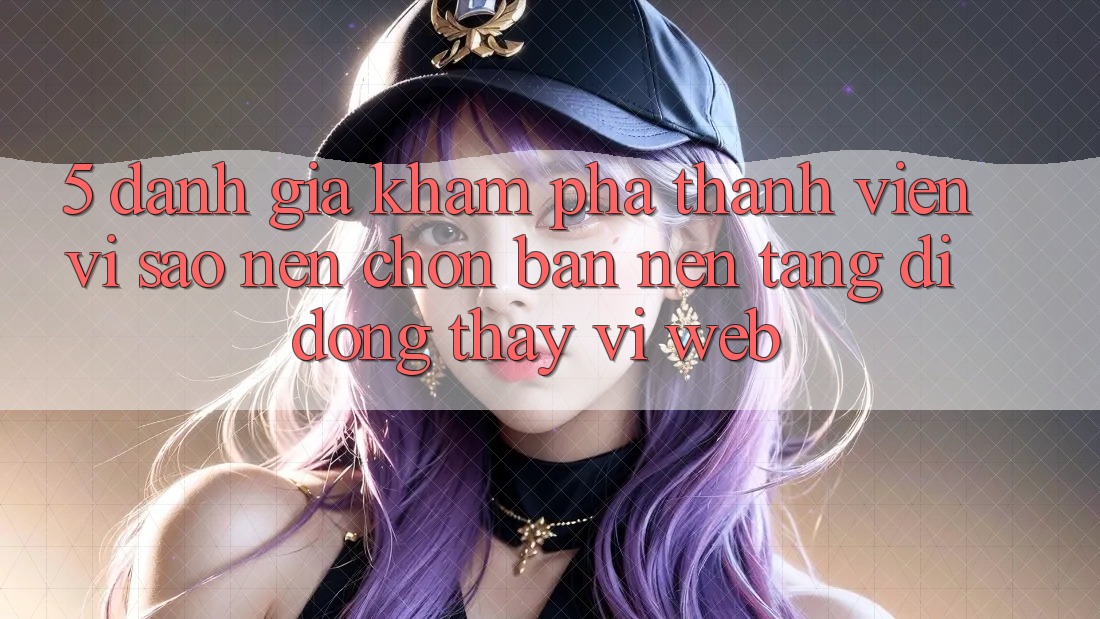 5. Đánh Giá Khám phá Thành viên: Vì Sao Nên Chọn Bản Nền tảng di động Thay Vì Web?