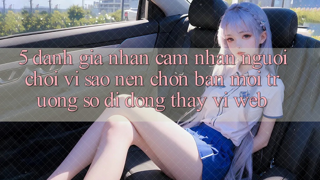 5. Đánh Giá Nhận cảm nhận Người chơi: Vì Sao Nên Chọn Bản Môi trường số di động Thay Vì Web?