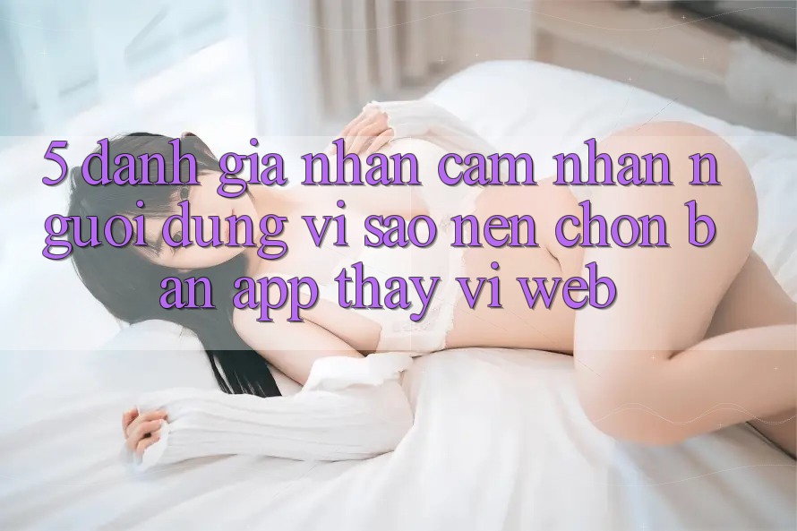 5. Đánh Giá Nhận cảm nhận Người Dùng: Vì Sao Nên Chọn Bản App Thay Vì Web?