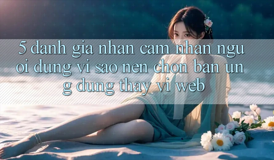 5. Đánh Giá Nhận cảm nhận Người Dùng: Vì Sao Nên Chọn Bản Ứng dụng Thay Vì Web? 5. Đánh Giá Nhận cảm nhận Người Dùng: Vì Sao Nên Chọn Bản Ứng dụng Thay Vì Web?