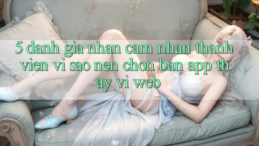 5. Đánh Giá Nhận cảm nhận Thành viên: Vì Sao Nên Chọn Bản App Thay Vì Web?