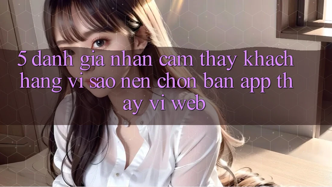 5. Đánh Giá Nhận cảm thấy Khách hàng: Vì Sao Nên Chọn Bản App Thay Vì Web? 5. Đánh Giá Nhận cảm thấy Khách hàng: Vì Sao Nên Chọn Bản App Thay Vì Web?