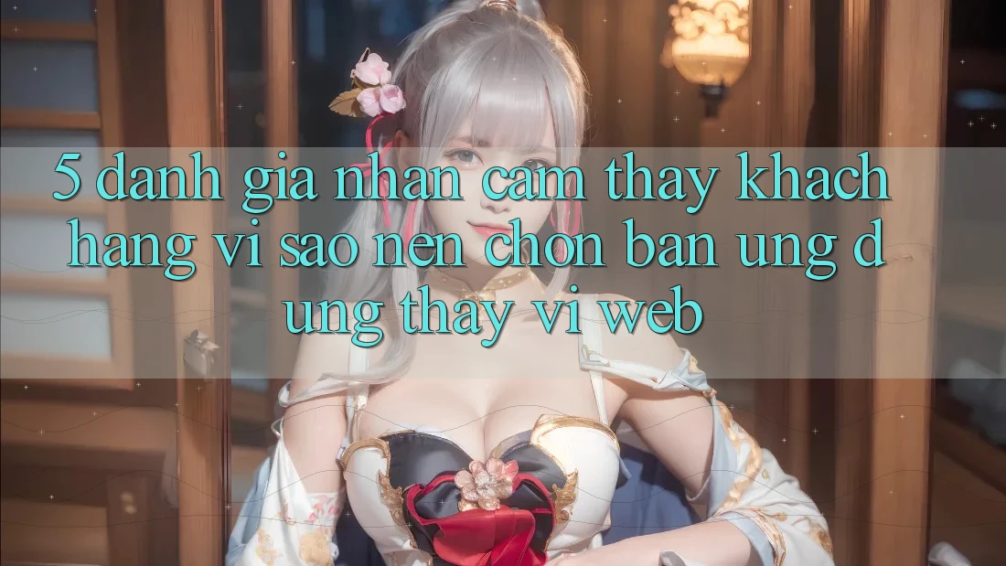 5. Đánh Giá Nhận cảm thấy Khách hàng: Vì Sao Nên Chọn Bản Ứng dụng Thay Vì Web?