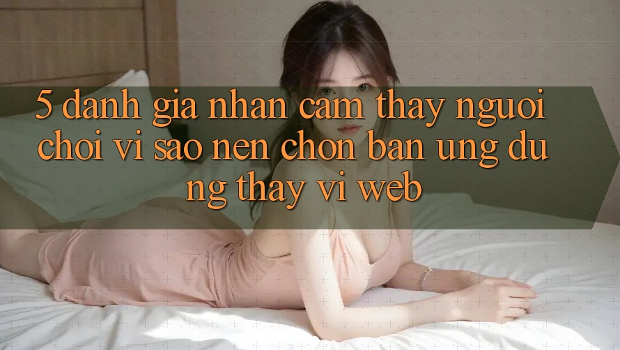 5. Đánh Giá Nhận cảm thấy Người chơi: Vì Sao Nên Chọn Bản Ứng dụng Thay Vì Web?