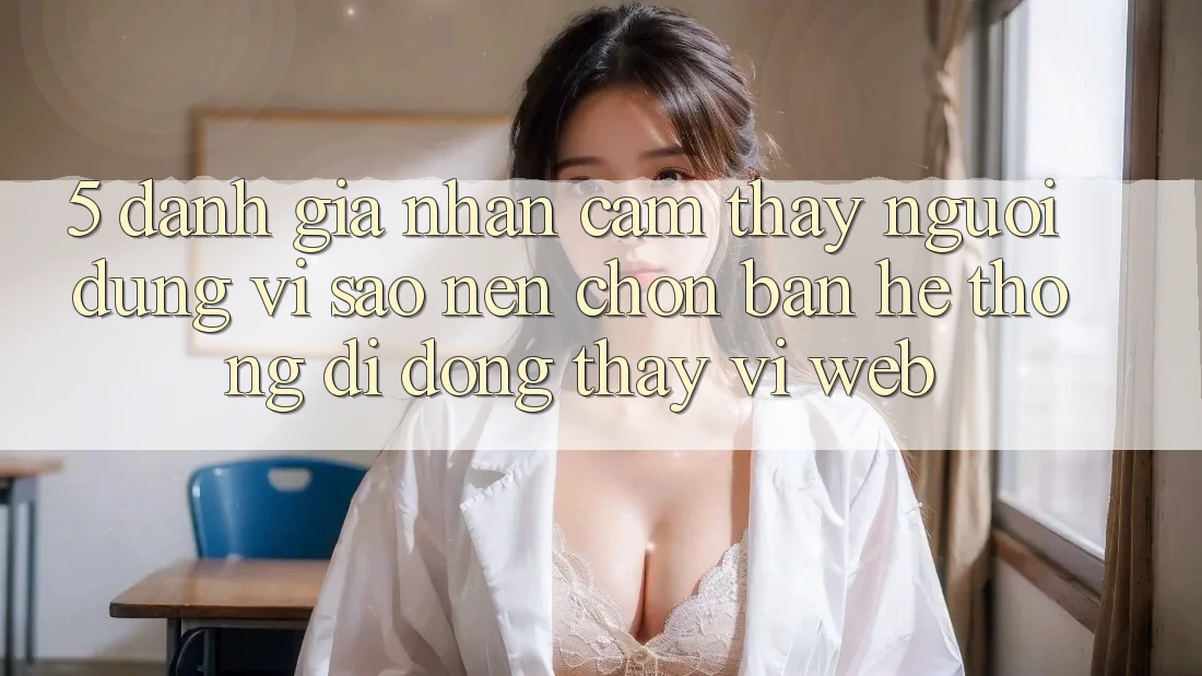 5. Đánh Giá Nhận cảm thấy Người Dùng: Vì Sao Nên Chọn Bản Hệ thống di động Thay Vì Web?