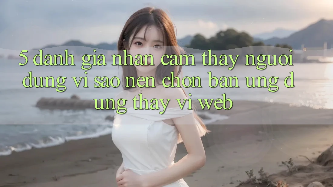 5. Đánh Giá Nhận cảm thấy Người Dùng: Vì Sao Nên Chọn Bản Ứng dụng Thay Vì Web?