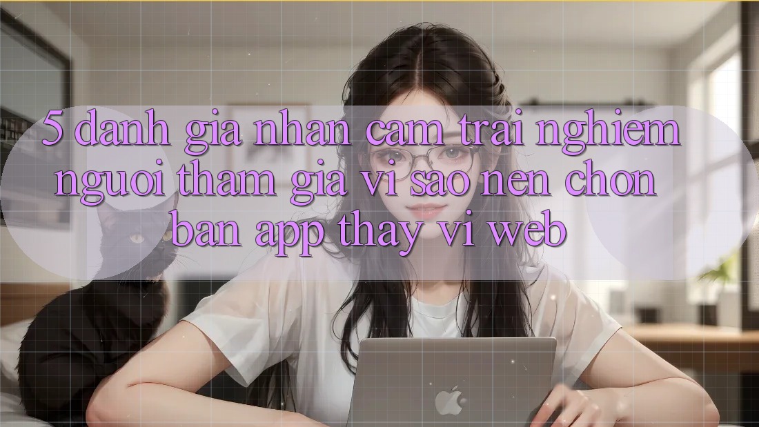5. Đánh Giá Nhận cảm trải nghiệm Người tham gia: Vì Sao Nên Chọn Bản App Thay Vì Web? 5. Đánh Giá Nhận cảm trải nghiệm Người tham gia: Vì Sao Nên Chọn Bản App Thay Vì Web?