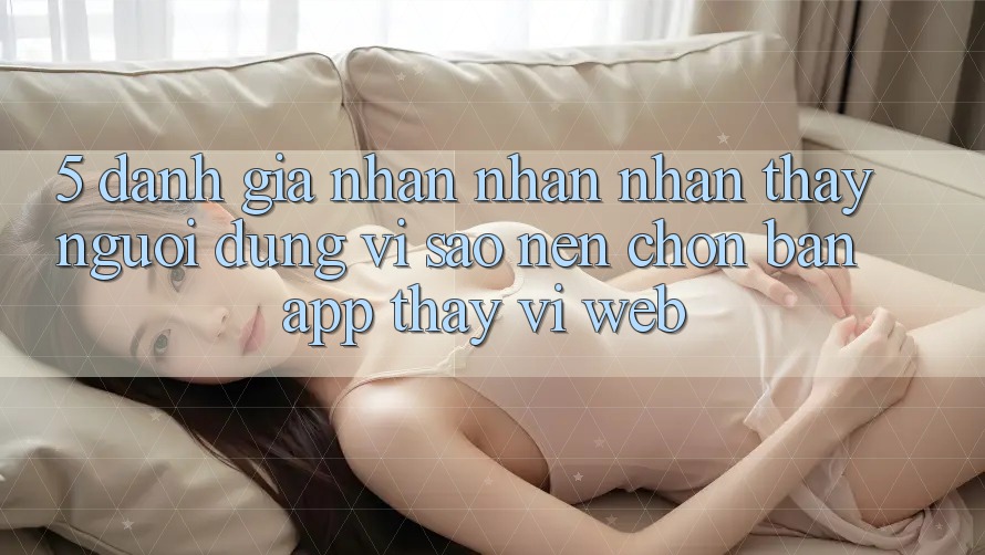 5. Đánh Giá Nhận nhận nhận thấy Người Dùng: Vì Sao Nên Chọn Bản App Thay Vì Web?