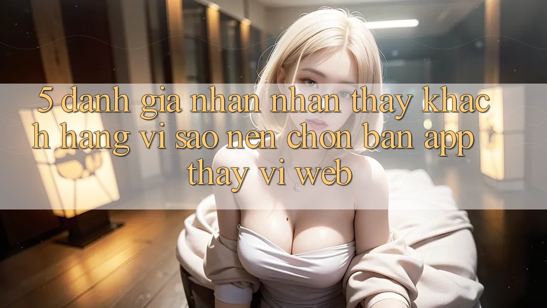 5. Đánh Giá Nhận nhận thấy Khách hàng: Vì Sao Nên Chọn Bản App Thay Vì Web?