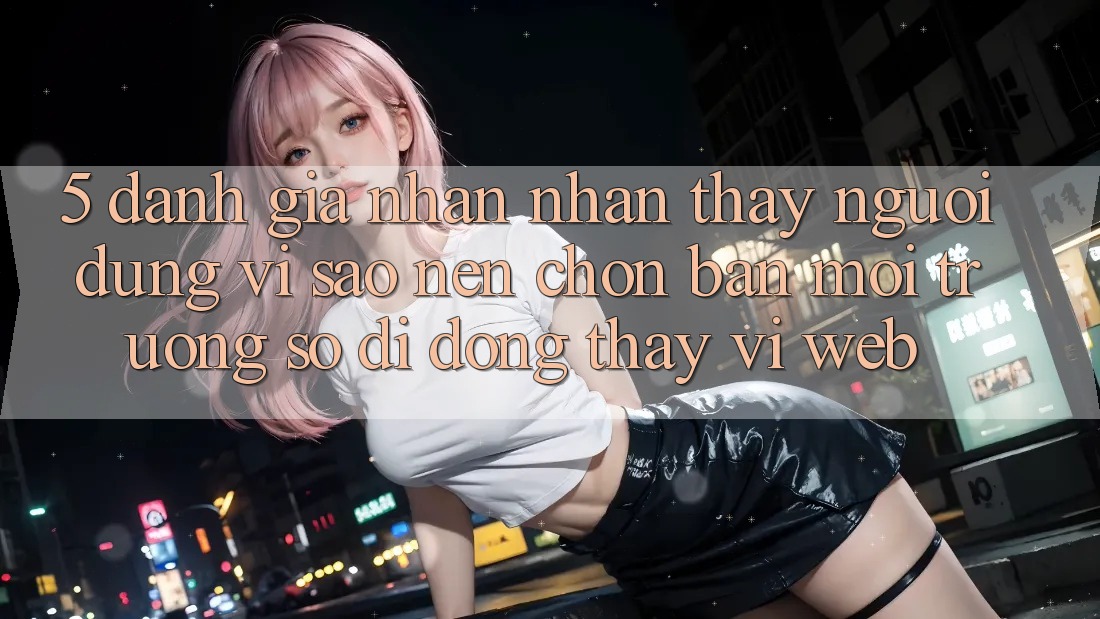 5. Đánh Giá Nhận nhận thấy Người Dùng: Vì Sao Nên Chọn Bản Môi trường số di động Thay Vì Web?