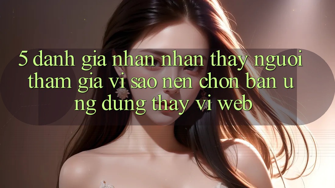 5. Đánh Giá Nhận nhận thấy Người tham gia: Vì Sao Nên Chọn Bản Ứng dụng Thay Vì Web?