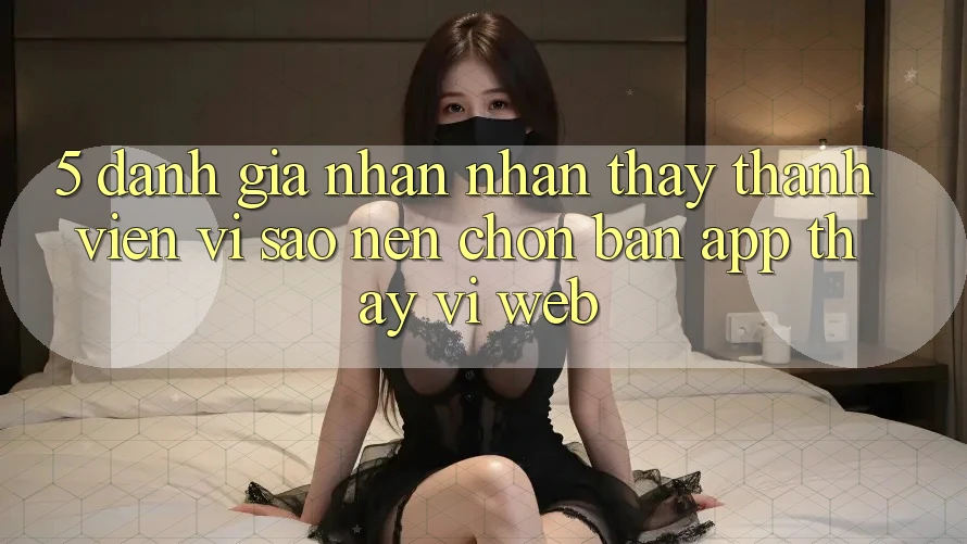 5. Đánh Giá Nhận nhận thấy Thành viên: Vì Sao Nên Chọn Bản App Thay Vì Web?