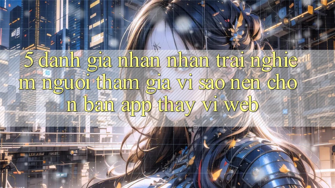 5. Đánh Giá Nhận nhận trải nghiệm Người tham gia: Vì Sao Nên Chọn Bản App Thay Vì Web?