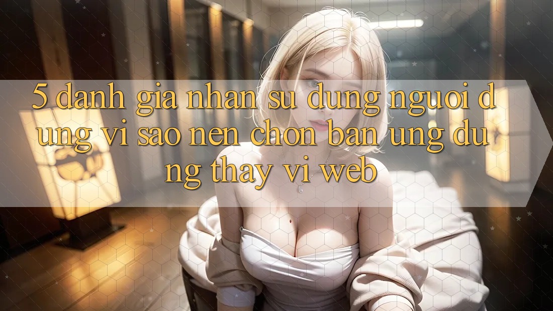 5. Đánh Giá Nhận sử dụng Người Dùng: Vì Sao Nên Chọn Bản Ứng dụng Thay Vì Web?