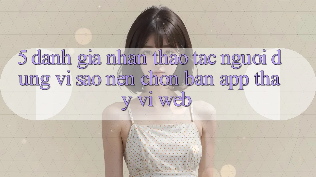 5. Đánh Giá Nhận thao tác Người Dùng: Vì Sao Nên Chọn Bản App Thay Vì Web?