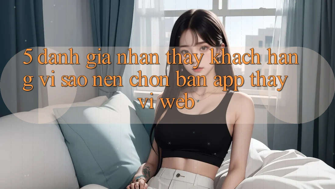 5. Đánh Giá Nhận thấy Khách hàng: Vì Sao Nên Chọn Bản App Thay Vì Web?