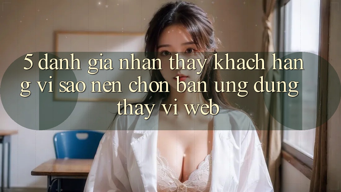 5. Đánh Giá Nhận thấy Khách hàng: Vì Sao Nên Chọn Bản Ứng dụng Thay Vì Web? 5. Đánh Giá Nhận thấy Khách hàng: Vì Sao Nên Chọn Bản Ứng dụng Thay Vì Web?
