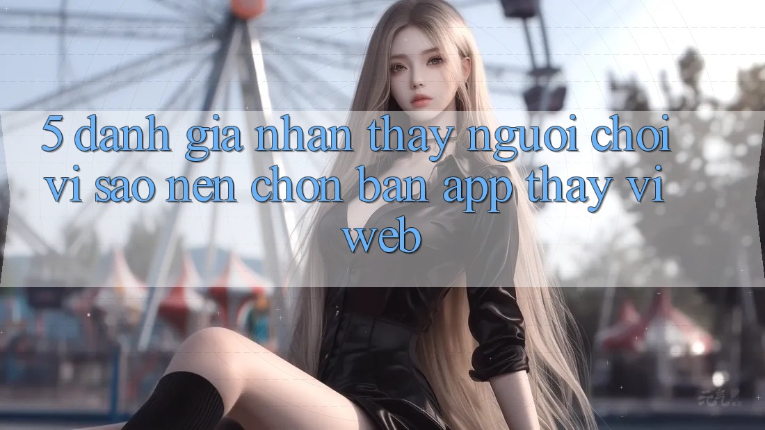 5. Đánh Giá Nhận thấy Người chơi: Vì Sao Nên Chọn Bản App Thay Vì Web?