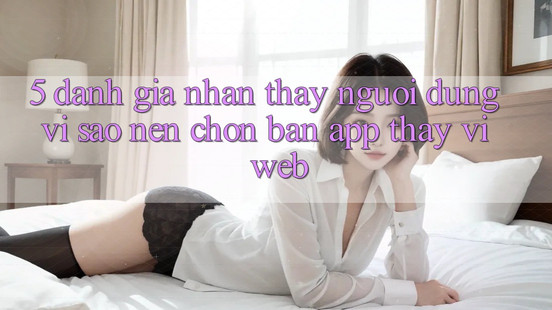 5. Đánh Giá Nhận thấy Người Dùng: Vì Sao Nên Chọn Bản App Thay Vì Web?