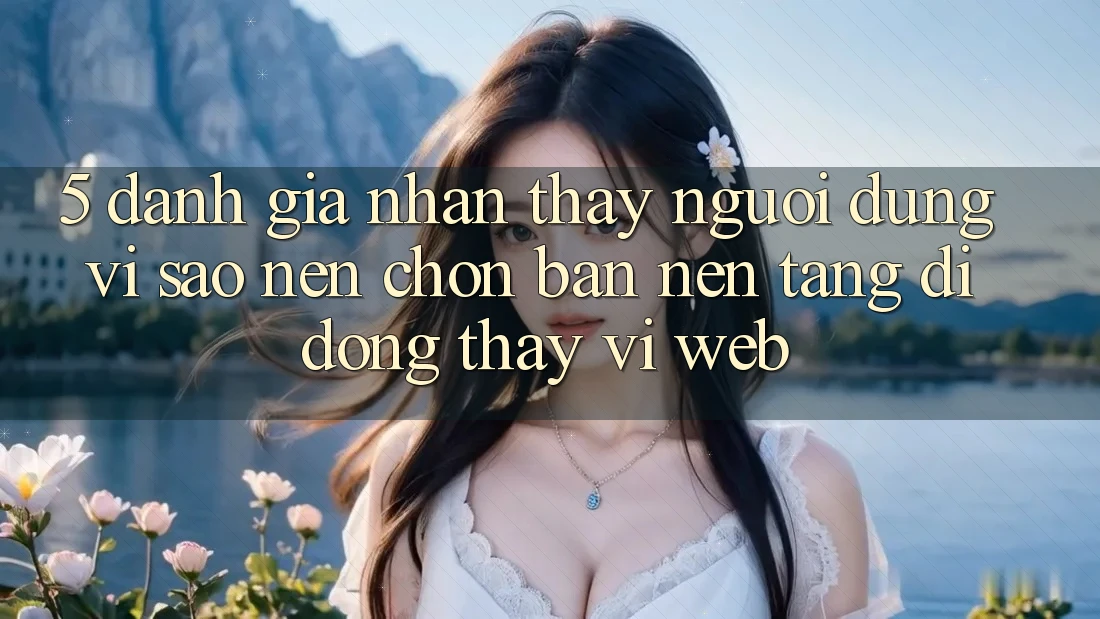 5. Đánh Giá Nhận thấy Người Dùng: Vì Sao Nên Chọn Bản Nền tảng di động Thay Vì Web?