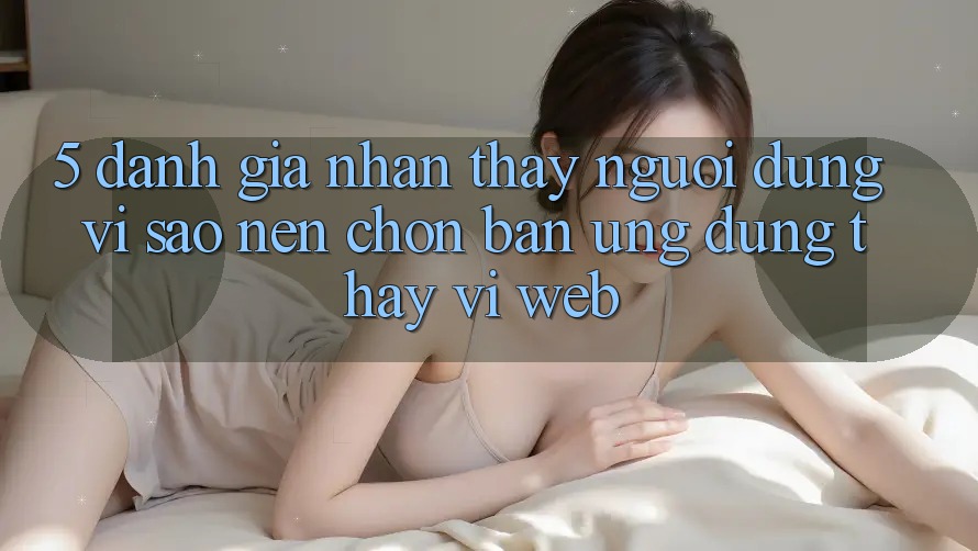 5. Đánh Giá Nhận thấy Người Dùng: Vì Sao Nên Chọn Bản Ứng dụng Thay Vì Web?
