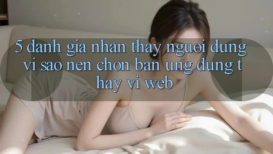 5. Đánh Giá Nhận thấy Người Dùng: Vì Sao Nên Chọn Bản Ứng dụng Thay Vì Web?