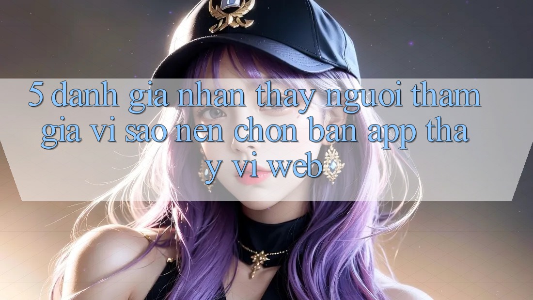 5. Đánh Giá Nhận thấy Người tham gia: Vì Sao Nên Chọn Bản App Thay Vì Web?