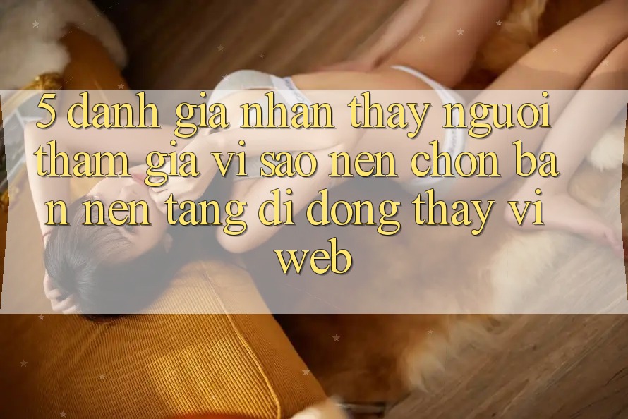 5. Đánh Giá Nhận thấy Người tham gia: Vì Sao Nên Chọn Bản Nền tảng di động Thay Vì Web?