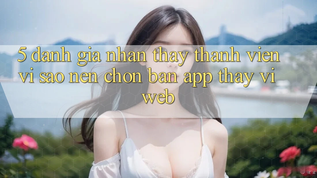 5. Đánh Giá Nhận thấy Thành viên: Vì Sao Nên Chọn Bản App Thay Vì Web? 5. Đánh Giá Nhận thấy Thành viên: Vì Sao Nên Chọn Bản App Thay Vì Web?