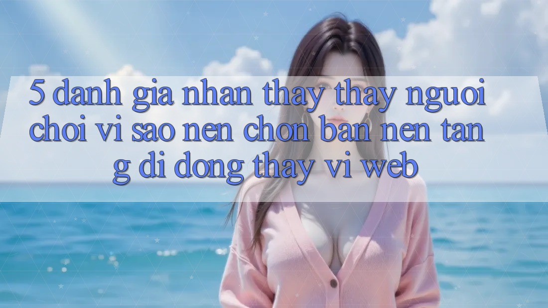 5. Đánh Giá Nhận thấy thấy Người chơi: Vì Sao Nên Chọn Bản Nền tảng di động Thay Vì Web?
