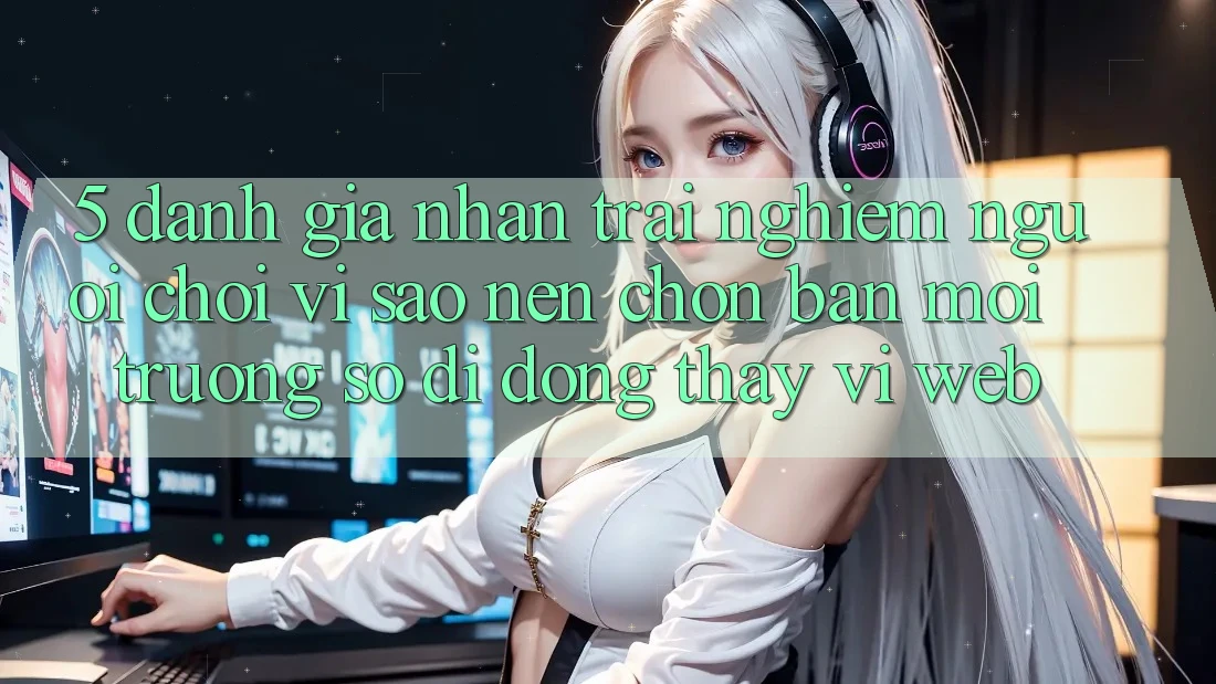 5. Đánh Giá Nhận trải nghiệm Người chơi: Vì Sao Nên Chọn Bản Môi trường số di động Thay Vì Web?