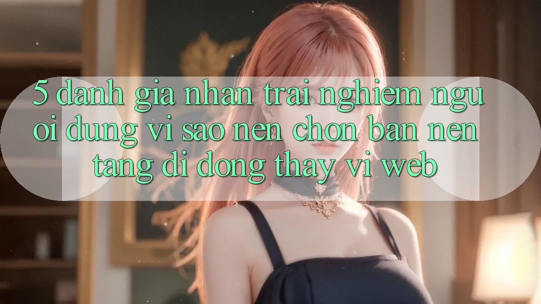 5. Đánh Giá Nhận trải nghiệm Người Dùng: Vì Sao Nên Chọn Bản Nền tảng di động Thay Vì Web?