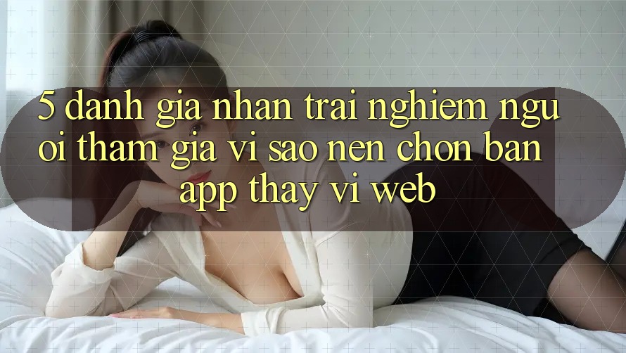5. Đánh Giá Nhận trải nghiệm Người tham gia: Vì Sao Nên Chọn Bản App Thay Vì Web?