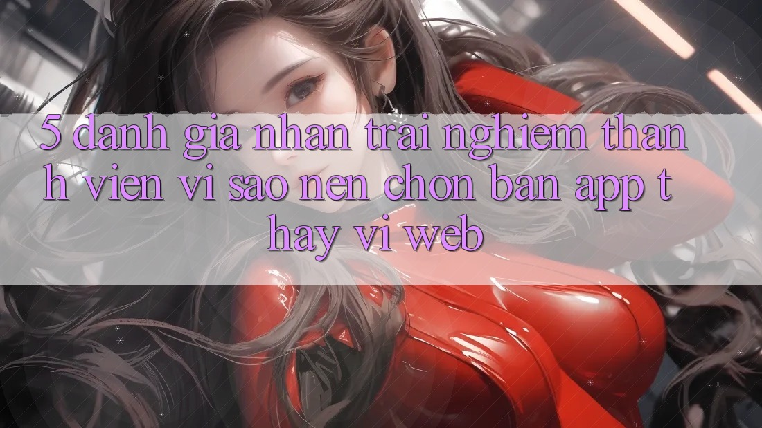 5. Đánh Giá Nhận trải nghiệm Thành viên: Vì Sao Nên Chọn Bản App Thay Vì Web?