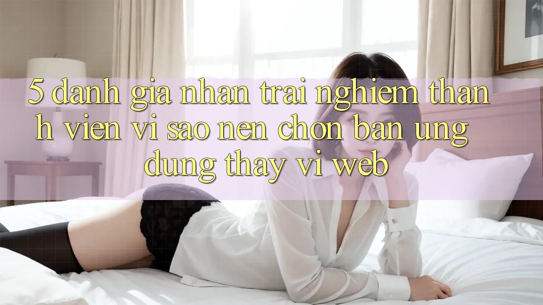5. Đánh Giá Nhận trải nghiệm Thành viên: Vì Sao Nên Chọn Bản Ứng dụng Thay Vì Web? 5. Đánh Giá Nhận trải nghiệm Thành viên: Vì Sao Nên Chọn Bản Ứng dụng Thay Vì Web?