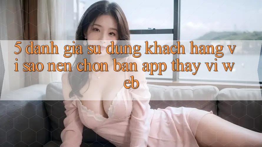 5. Đánh Giá Sử dụng Khách hàng: Vì Sao Nên Chọn Bản App Thay Vì Web?