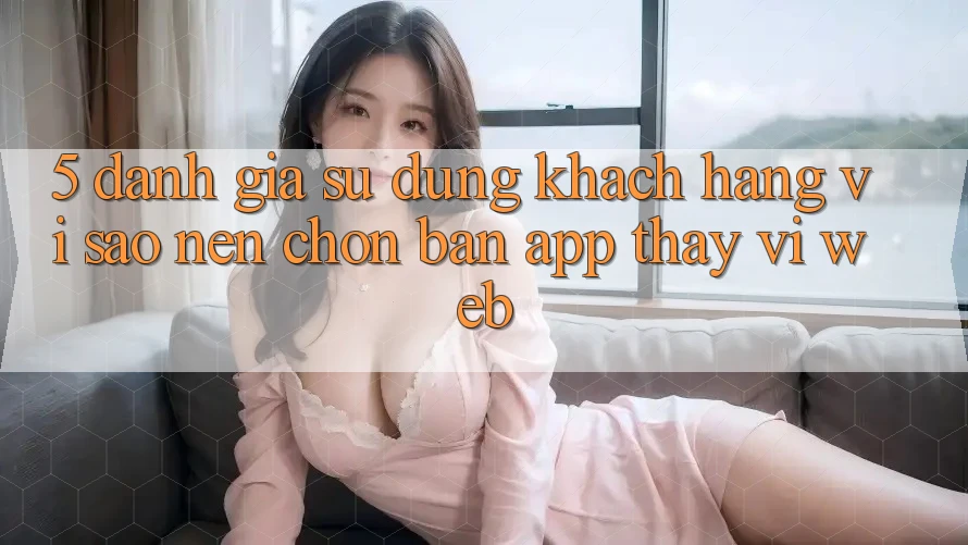 5. Đánh Giá Sử dụng Khách hàng: Vì Sao Nên Chọn Bản App Thay Vì Web? 5. Đánh Giá Sử dụng Khách hàng: Vì Sao Nên Chọn Bản App Thay Vì Web?