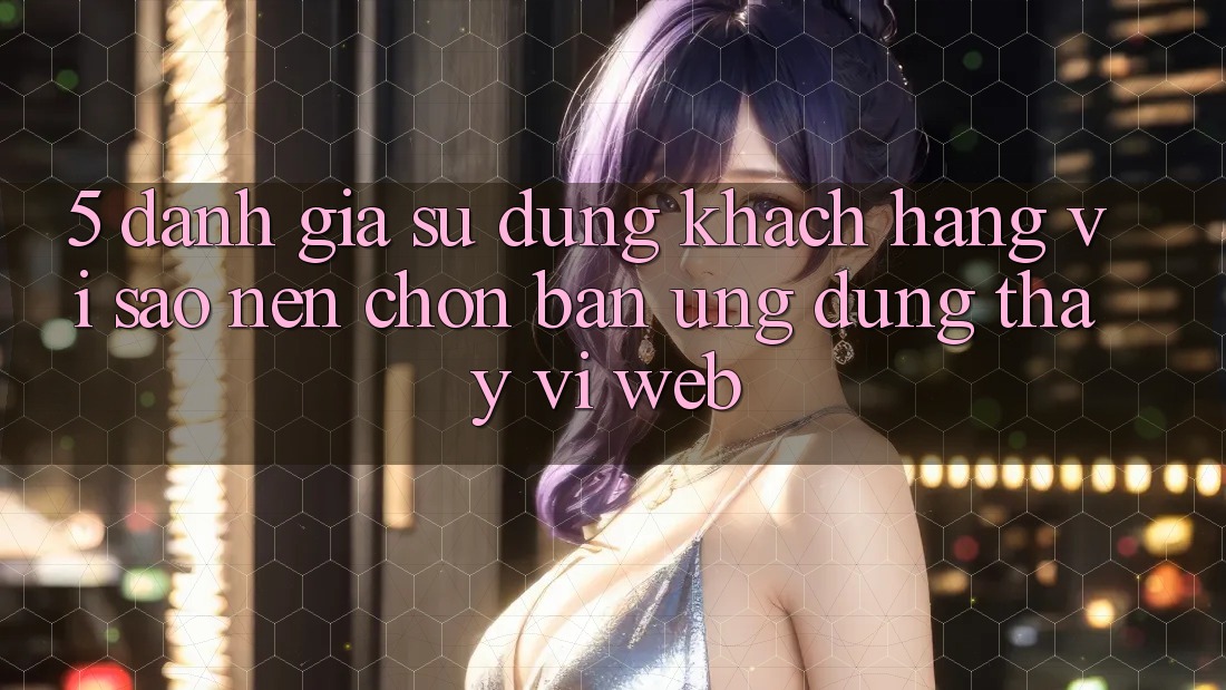 5. Đánh Giá Sử dụng Khách hàng: Vì Sao Nên Chọn Bản Ứng dụng Thay Vì Web?