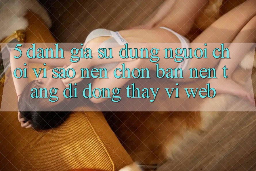 5. Đánh Giá Sử dụng Người chơi: Vì Sao Nên Chọn Bản Nền tảng di động Thay Vì Web? 5. Đánh Giá Sử dụng Người chơi: Vì Sao Nên Chọn Bản Nền tảng di động Thay Vì Web?