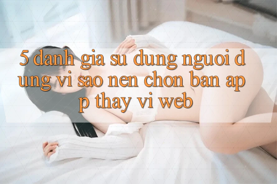 5. Đánh Giá Sử dụng Người Dùng: Vì Sao Nên Chọn Bản App Thay Vì Web?
