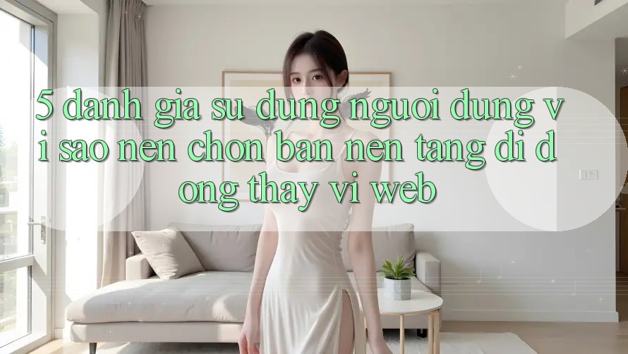 5. Đánh Giá Sử dụng Người Dùng: Vì Sao Nên Chọn Bản Nền tảng di động Thay Vì Web?