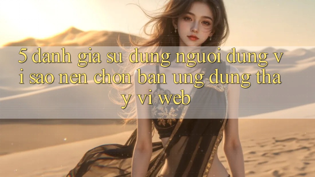 5. Đánh Giá Sử dụng Người Dùng: Vì Sao Nên Chọn Bản Ứng dụng Thay Vì Web?