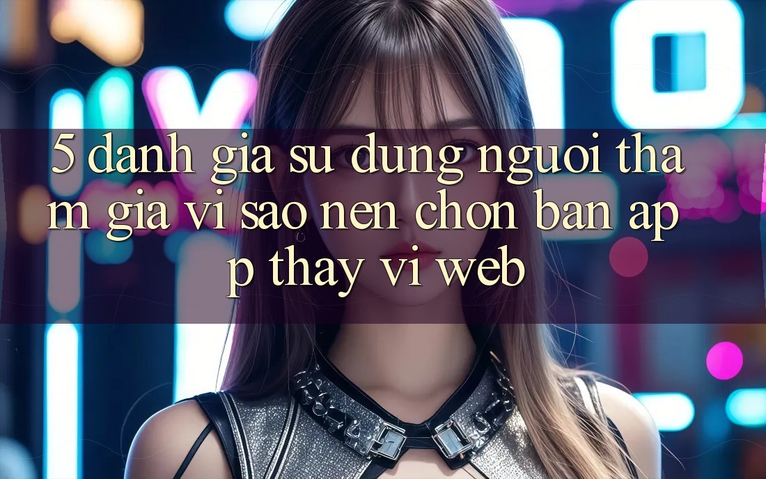5. Đánh Giá Sử dụng Người tham gia: Vì Sao Nên Chọn Bản App Thay Vì Web?