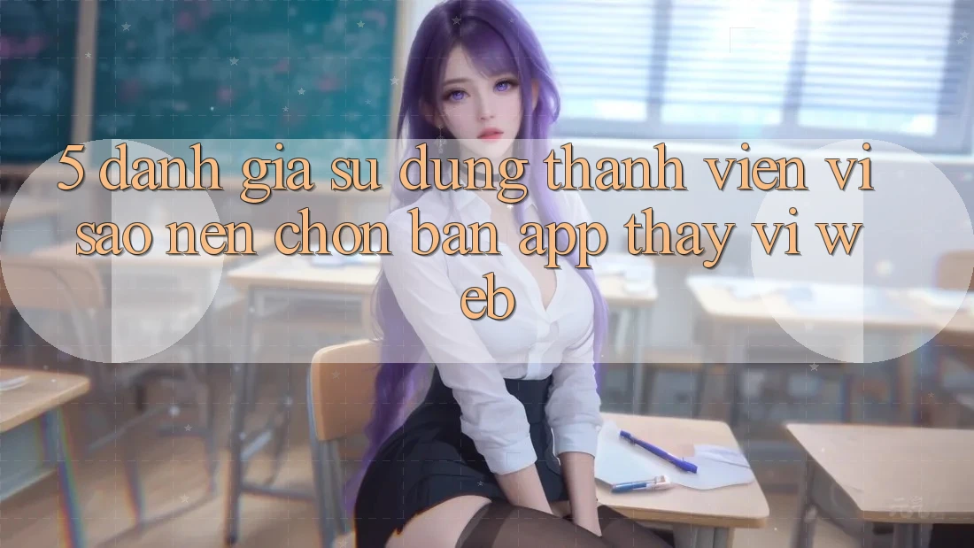 5. Đánh Giá Sử dụng Thành viên: Vì Sao Nên Chọn Bản App Thay Vì Web?