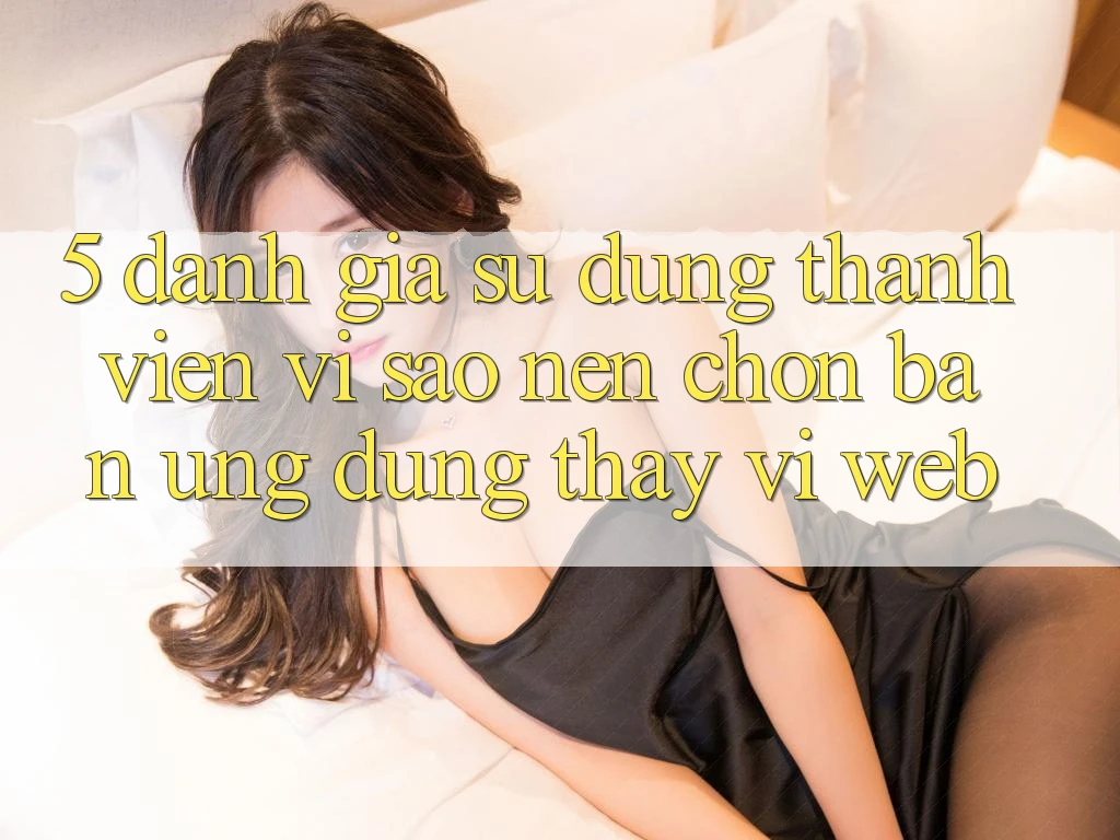 5. Đánh Giá Sử dụng Thành viên: Vì Sao Nên Chọn Bản Ứng dụng Thay Vì Web?