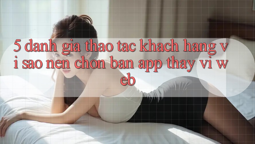 5. Đánh Giá Thao tác Khách hàng: Vì Sao Nên Chọn Bản App Thay Vì Web?